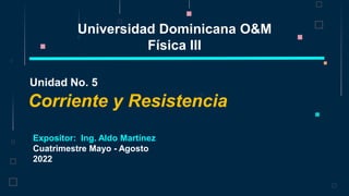 Corriente y Resistencia
Unidad No. 5
Universidad Dominicana O&M
Física III
Expositor: Ing. Aldo Martínez
Cuatrimestre Mayo - Agosto
2022
 