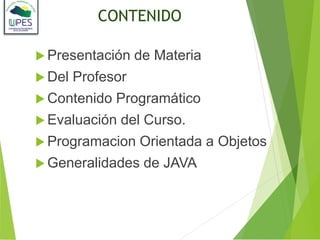 CONTENIDO
 Presentación de Materia
 Del Profesor
 Contenido Programático
 Evaluación del Curso.
 Programacion Orientada a Objetos
 Generalidades de JAVA
 