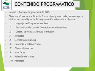 Unidad I: Conceptos generales de POO.
 Objetivo: Conocer y aplicar de forma clara y adecuada, los conceptos
básicos del paradigma de la programación orientada a objetos.
 I.1 Lenguaje de Programación Java.
 I.2 Estructuras de control Condicionales e Iterativas.
 I.3 Clases, objetos, atributos y métodos
 I.4 Mensajes
 I.5 Elementos estáticos
 I.6 Herencia y polimorfismo
 I.7 Clases abstractas
 I.8 Interfaces
 I.9 Relación de clases
 I.10 Paquetes
CONTENIDO PROGRAMATICO
 