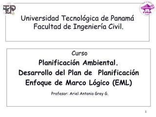 Universidad Tecnológica de Panamá
Facultad de Ingeniería Civil.
Curso
Planificación Ambiental.
Desarrollo del Plan de Planificación
Enfoque de Marco Lógico (EML)
1
Profesor: Ariel Antonio Grey G.
 