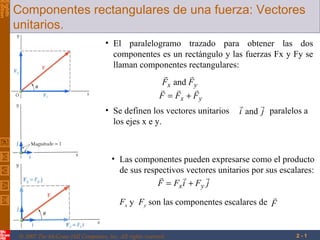 Vector Mechanics for Engineers: Statics
Edition
Eighth
          Componentes rectangulares de una fuerza: Vectores
          unitarios.
                                             • El paralelogramo trazado para obtener las dos
                                               componentes es un rectángulo y las fuerzas Fx y Fy se
                                               llaman componentes rectangulares:
                                                                     
                                                               Fx and Fy
                                                                      
                                                             F = Fx + Fy
                                                                                      
                                             • Se definen los vectores unitarios i and j paralelos a
                                               los ejes x e y.



                                                • Las componentes pueden expresarse como el producto
                                                  de sus respectivos vectores unitarios por sus escalares:
                                                                         
                                                             F = Fx i + Fy j
                                                                                              
                                                  Fx y Fy son las componentes escalares de F


           © 2007 The McGraw-Hill Companies, Inc. All rights reserved.                              2-1
 