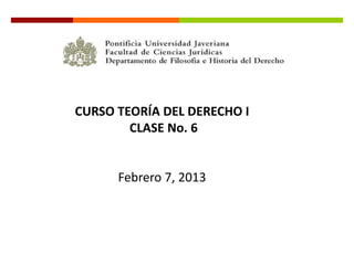 CURSO TEORÍA DEL DERECHO I
        CLASE No. 6


      Febrero 7, 2013
 