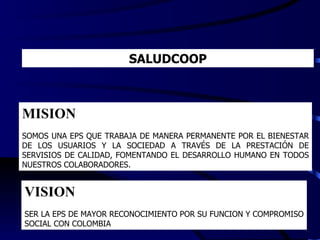 SALUDCOOP MISION SOMOS UNA EPS QUE TRABAJA DE MANERA PERMANENTE POR EL BIENESTAR DE LOS USUARIOS Y LA SOCIEDAD A TRAVÉS DE LA PRESTACIÓN DE SERVISIOS DE CALIDAD, FOMENTANDO EL DESARROLLO HUMANO EN TODOS NUESTROS COLABORADORES.  VISION SER LA EPS DE MAYOR RECONOCIMIENTO POR SU FUNCION Y COMPROMISO SOCIAL CON COLOMBIA 