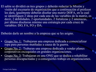 El salón se dividirá en tres grupos y deberán redactar la Misión y visión del escenario de organización que a continuación el profesor les dará, igualmente deberán diseñar una matriz DOFA, en la cual se identifiquen 2 ideas por cada una de las variables de la matriz, es decir, 2 debilidades, 2 oportunidades, 2 fortalezas y 2 amenazas, por último diseñaran mínimo una estrategia por cada cruce de variables: DO, FA, FO y DA. Deberán darle un nombre a la empresa que se les asigno. Grupo No. 1:   Trabajaran una empresa dedicada a comercializar ropa para personas mutiladas a causa de la guerra.  Grupo No. 2 .: Trabaran una empresa dedicada a vender planes corporativos excequiales en grandes organizaciones.  Grupo No. 3 : Trabajaran en una ONG que se dedica a rehabilitar personas discapacitadas y a conseguirles trabajo en organizaciones.  Enrique León Ospina 
