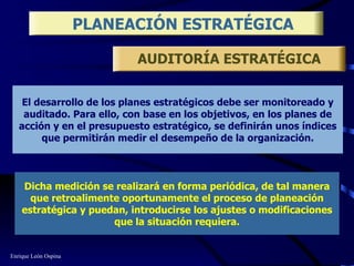 El desarrollo de los planes estratégicos debe ser monitoreado y auditado. Para ello, con base en los objetivos, en los planes de acción y en el presupuesto estratégico, se definirán unos índices que permitirán medir el desempeño de la organización. PLANEACIÓN ESTRATÉGICA Dicha medición se realizará en forma periódica, de tal manera que retroalimente oportunamente el proceso de planeación estratégica y puedan, introducirse los ajustes o modificaciones que la situación requiera. AUDITORÍA ESTRATÉGICA Enrique León Ospina 