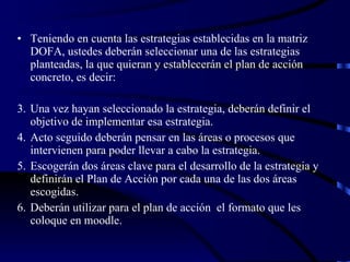 Teniendo en cuenta las estrategias establecidas en la matriz DOFA, ustedes deberán seleccionar una de las estrategias planteadas, la que quieran y establecerán el plan de acción concreto, es decir: Una vez hayan seleccionado la estrategia, deberán definir el objetivo de implementar esa estrategia. Acto seguido deberán pensar en las áreas o procesos que intervienen para poder llevar a cabo la estrategia. Escogerán dos áreas clave para el desarrollo de la estrategia y definirán el Plan de Acción por cada una de las dos áreas escogidas. Deberán utilizar para el plan de acción  el formato que les coloque en moodle. 