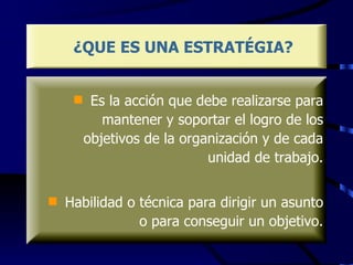 ¿QUE ES UNA ESTRATÉGIA? Es la acción que debe realizarse para mantener y soportar el logro de los objetivos de la organización y de cada unidad de trabajo. Habilidad o técnica para dirigir un asunto o para conseguir un objetivo. 
