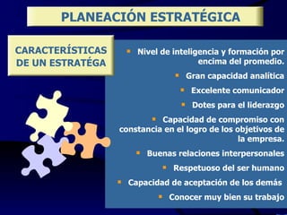 Nivel de inteligencia y formación por encima del promedio. Gran capacidad analítica Excelente comunicador Dotes para el liderazgo Capacidad de compromiso con constancia en el logro de los objetivos de la empresa. Buenas relaciones interpersonales Respetuoso del ser humano Capacidad de aceptación de los demás  Conocer muy bien su trabajo PLANEACIÓN ESTRATÉGICA CARACTERÍSTICAS DE UN ESTRATÉGA 
