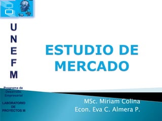 Programa de  Desarrollo  Empresarial LABORATORIO DE  PROYECTOS III U N E F M ESTUDIO DE MERCADO MSc. Miriam Colina Econ. Eva C. Almera P. 