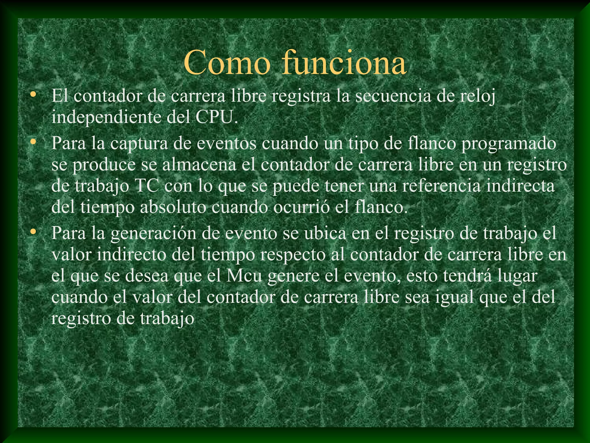 Como funciona
• El contador de carrera libre registra la secuencia de reloj
  independiente del CPU.
• Para la captura de eventos cuando un tipo de flanco programado
  se produce se almacena el contador de carrera libre en un registro
  de trabajo TC con lo que se puede tener una referencia indirecta
  del tiempo absoluto cuando ocurrió el flanco.
• Para la generación de evento se ubica en el registro de trabajo el
  valor indirecto del tiempo respecto al contador de carrera libre en
  el que se desea que el Mcu genere el evento, esto tendrá lugar
  cuando el valor del contador de carrera libre sea igual que el del
  registro de trabajo
 