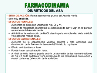 • SITIO DE ACCIÓN: Rama ascendente gruesa del Asa de Henle
• Son muy eficaces.
• EFECTOS RENALES:
– Aumentan la excreción urinaria de Na+, Cl- y K+.
– Inhiben la reaborción (aumentan la excreción) de Ca+2 y Mg+2 en la porción
ascendente del Asa de Henle.
– Al inhibirse la reabsorción de NaCl, disminuye la osmolaridad de la médula
y se absorbe menos agua.
• EFECTOS EXTRARENALES:
– Aumento de la capacitancia venosa general y esto ocasiona una
disminución de la Presión de llenado del Ventrículo Izquierdo.
– Efecto antihipertensor leve.
– Puede haber vasodilatación renal.
– A nivel de oído interno puede ocurrir un aumento de las concentraciones
de Na y K en la endolinfa y una depresión de los potenciales microfónico y
neural cocleares (alteración de la audición).

 