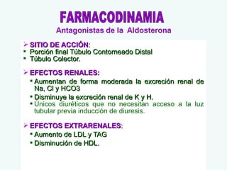 SITIO DE ACCIÓN:
 Porción final Túbulo Contorneado Distal
 Túbulo Colector.
 EFECTOS RENALES:
 Aumentan de forma moderada la excreción renal de
Na, Cl y HCO3
 Disminuye la excreción renal de K y H.
 Únicos diuréticos que no necesitan acceso a la luz
tubular previa inducción de diuresis.
 EFECTOS EXTRARENALES:
 Aumento de LDL y TAG
 Disminución de HDL.

 