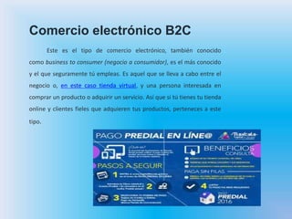 Comercio electrónico B2C
Este es el tipo de comercio electrónico, también conocido
como business to consumer (negocio a consumidor), es el más conocido
y el que seguramente tú empleas. Es aquel que se lleva a cabo entre el
negocio o, en este caso tienda virtual, y una persona interesada en
comprar un producto o adquirir un servicio. Así que si tú tienes tu tienda
online y clientes fieles que adquieren tus productos, perteneces a este
tipo.
 