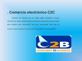 . Comercio electrónico C2C
Cuando una persona ya no utiliza algún producto y busca
ofrecerlo en venta, puede utilizar el comercio electrónico como medio
para realizar esta transacción con otro consumidor. Este tipo se
conoce como consumer to consumer (consumidor a consumidor).
 