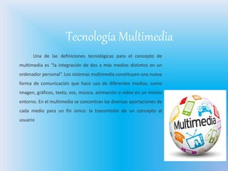 Tecnología Multimedia
Una de las definiciones tecnológicas para el concepto de
multimedia es “la integración de dos a más medios distintos en un
ordenador personal”. Los sistemas multimedia constituyen una nueva
forma de comunicación que hace uso de diferentes medios, como
imagen, gráficos, texto, voz, música, animación o video en un mismo
entorno. En el multimedia se concentran las diversas aportaciones de
cada medio para un fin único: la transmisión de un concepto al
usuario
 