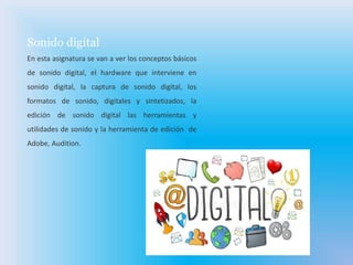 Sonido digital
En esta asignatura se van a ver los conceptos básicos
de sonido digital, el hardware que interviene en
sonido digital, la captura de sonido digital, los
formatos de sonido, digitales y sintetizados, la
edición de sonido digital las herramientas y
utilidades de sonido y la herramienta de edición de
Adobe, Audition.
 