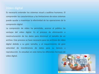 Vídeo digital
Es necesario entender los sistemas visual y auditivo humanos. El
comprender las características y las limitaciones de estos sistemas
puede ayudar a maximizar la efectividad de las operaciones de la
compresión digital.
La compresión de vídeo ha permitido, acercar al público las
ventajas del vídeo digital. Es el proceso de eliminación o
reestructuración de los datos para disminuir el tamaño de un
archivo. Este proceso se hace necesario para los archivos de vídeo
digital debido a su gran tamaño, y al requerimiento de gran
velocidad de transferencia de datos para su lectura y
reproducción. Es estudian en este tema los diferentes formaos de
vídeo digital.
 