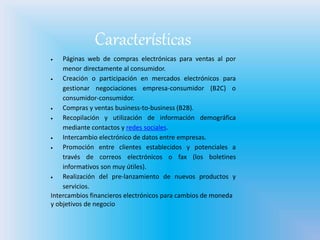 Características
 Páginas web de compras electrónicas para ventas al por
menor directamente al consumidor.
 Creación o participación en mercados electrónicos para
gestionar negociaciones empresa-consumidor (B2C) o
consumidor-consumidor.
 Compras y ventas business-to-business (B2B).
 Recopilación y utilización de información demográfica
mediante contactos y redes sociales.
 Intercambio electrónico de datos entre empresas.
 Promoción entre clientes establecidos y potenciales a
través de correos electrónicos o fax (los boletines
informativos son muy útiles).
 Realización del pre-lanzamiento de nuevos productos y
servicios.
Intercambios financieros electrónicos para cambios de moneda
y objetivos de negocio
 