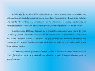 A principio de los años 1970, aparecieron las primeras relaciones comerciales que
utilizaban una computadora para transmitir datos, tales como órdenes de compra y facturas.
Este tipo de intercambio de información, si bien no estandarizado, trajo aparejadas mejoras
de los procesos de fabricación en el ámbito privado, entre empresas de un mismo sector.
A mediados de 1980, con la ayuda de la televisión, surgió una nueva forma de venta
por catálogo, también llamada venta directa. De esta manera, los productos son mostrados
con mayor realismo, y con la dinámica de que pueden ser exhibidos resaltando sus
características. La venta directa se concreta mediante un teléfono y usualmente con pagos
de tarjetas de crédito.
En 1995 los países integrantes del G7/G8 crearon la iniciativa Un Mercado Global para
PYMES,2 con el propósito de acelerar el uso del comercio electrónico entre las empresas de
todo el mundo.
 