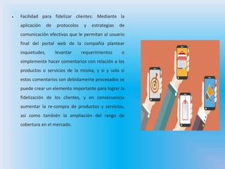  Facilidad para fidelizar clientes: Mediante la
aplicación de protocolos y estrategias de
comunicación efectivas que le permitan al usuario
final del portal web de la compañía plantear
inquietudes, levantar requerimientos o
simplemente hacer comentarios con relación a los
productos o servicios de la misma, y si y solo si
estos comentarios son debidamente procesados se
puede crear un elemento importante para lograr la
fidelización de los clientes, y en consecuencia
aumentar la re-compra de productos y servicios,
así como también la ampliación del rango de
cobertura en el mercado.
 