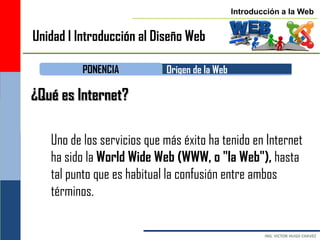 Introducción a la Web


Unidad I Introducción al Diseño Web

          PONENCIA          Origen de la Web

¿Qué es Internet?

   Uno de los servicios que más éxito ha tenido en Internet
   ha sido la World Wide Web (WWW, o "la Web"), hasta
   tal punto que es habitual la confusión entre ambos
   términos.
 