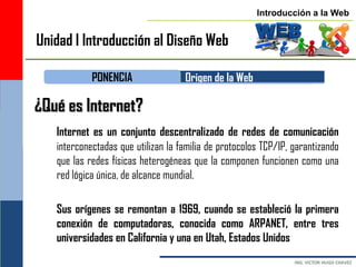 Introducción a la Web


Unidad I Introducción al Diseño Web

            PONENCIA                Origen de la Web

¿Qué es Internet?
   Internet es un conjunto descentralizado de redes de comunicación
   interconectadas que utilizan la familia de protocolos TCP/IP, garantizando
   que las redes físicas heterogéneas que la componen funcionen como una
   red lógica única, de alcance mundial.

   Sus orígenes se remontan a 1969, cuando se estableció la primera
   conexión de computadoras, conocida como ARPANET, entre tres
   universidades en California y una en Utah, Estados Unidos
 