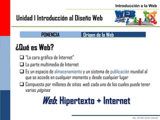 Introducción a la Web


Unidad I Introducción al Diseño Web

             PONENCIA                Origen de la Web

¿Qué es Web?
  “La cara gráfica de Internet”
  La parte multimedia de Internet
  Es un espacio de almacenamiento y un sistema de publicación mundial al
   que se accede en cualquier momento y desde cualquier lugar
  Compuesta por millones de sitios web, cada uno de los cuales puede tener
   varias páginas

             Web: Hipertexto + Internet
 