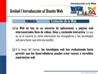 Introducción a la Web


Unidad I Introducción al Diseño Web

            PONENCIA               Evolución de la Web
  La Web de hoy es un universo de aplicaciones y páginas web
   interconectadas lleno de vídeos, fotos y contenido interactivo. Lo que
   no ve el usuario es cómo interactúan los navegadores y las tecnologías
   web para hacer que esto sea posible.

  A lo largo del tiempo, las tecnologías web han evolucionado hasta
   permitir que los desarrolladores puedan crear nuevas e increíbles
   experiencias web.
 