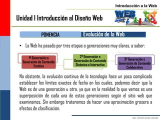 Introducción a la Web


Unidad I Introducción al Diseño Web

               PONENCIA              Evolución de la Web
 • La Web ha pasado por tres etapas o generaciones muy claras, a saber:

      1ª Generación o              2ª Generación o
                               Generación de Contenido        3ª Generación o
  Generación de Contenido                                 Generación de Contenido
          Estático              Dinámico o Interactivo
                                                               Colaborativo

 No obstante, la evolución continua de la tecnología hace un poco complicado
 establecer los límites exactos de fecha en los cuales, podemos decir que la
 Web es de una generación u otra, ya que en la realidad lo que vemos es una
 superposición de cada una de estas generaciones según el sitio web que
 examinemos. Sin embargo trataremos de hacer una aproximación grosera a
 efectos de clasificación.
 