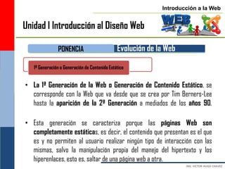 Introducción a la Web


Unidad I Introducción al Diseño Web

               PONENCIA                        Evolución de la Web

   1ª Generación o Generación de Contenido Estático


• La 1ª Generación de la Web o Generación de Contenido Estático, se
  corresponde con la Web que va desde que se crea por Tim Berners-Lee
  hasta la aparición de la 2ª Generación a mediados de los años 90.

• Esta generación se caracteriza porque las páginas Web son
  completamente estáticas, es decir, el contenido que presentan es el que
  es y no permiten al usuario realizar ningún tipo de interacción con las
  mismas, salvo la manipulación propia del manejo del hipertexto y los
  hiperenlaces, esto es, saltar de una página web a otra.
 