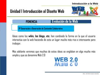 Introducción a la Web


Unidad I Introducción al Diseño Web

              PONENCIA                       Evolución de la Web
      3ª Generación o Generación de Contenido Colaborativo


 Ideas como los wikis, los blogs, etc. han cambiado la forma en la que el usuario
 interactúa con la web haciendo de esta un lugar mucho más rico e interesante para
 trabajar.

 Más adelante veremos que muchos de estas ideas se engloban en algo mucho más
 amplio y que se denomina Web 2.0
 