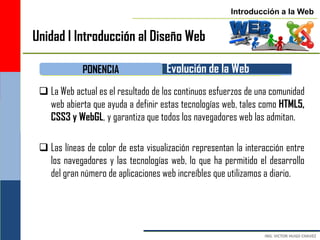 Introducción a la Web


Unidad I Introducción al Diseño Web

             PONENCIA                Evolución de la Web
  La Web actual es el resultado de los continuos esfuerzos de una comunidad
   web abierta que ayuda a definir estas tecnologías web, tales como HTML5,
   CSS3 y WebGL, y garantiza que todos los navegadores web las admitan.

  Las líneas de color de esta visualización representan la interacción entre
   los navegadores y las tecnologías web, lo que ha permitido el desarrollo
   del gran número de aplicaciones web increíbles que utilizamos a diario.
 