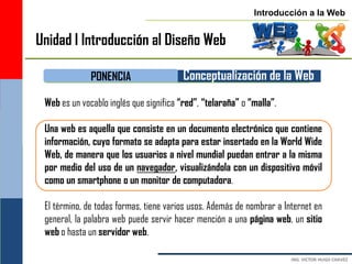 Introducción a la Web


Unidad I Introducción al Diseño Web

              PONENCIA                   Conceptualización de la Web
 Web es un vocablo inglés que significa “red”, “telaraña” o “malla”.

 Una web es aquella que consiste en un documento electrónico que contiene
 información, cuyo formato se adapta para estar insertado en la World Wide
 Web, de manera que los usuarios a nivel mundial puedan entrar a la misma
 por medio del uso de un navegador, visualizándola con un dispositivo móvil
 como un smartphone o un monitor de computadora.

 El término, de todas formas, tiene varios usos. Además de nombrar a Internet en
 general, la palabra web puede servir hacer mención a una página web, un sitio
 web o hasta un servidor web.
 