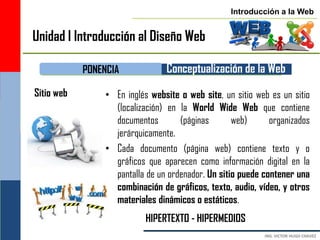 Introducción a la Web


Unidad I Introducción al Diseño Web

            PONENCIA            Conceptualización de la Web
Sitio web       • En inglés website o web site, un sitio web es un sitio
                  (localización) en la World Wide Web que contiene
                  documentos        (páginas       web)      organizados
                  jerárquicamente.
                • Cada documento (página web) contiene texto y o
                  gráficos que aparecen como información digital en la
                  pantalla de un ordenador. Un sitio puede contener una
                  combinación de gráficos, texto, audio, vídeo, y otros
                  materiales dinámicos o estáticos.
                           HIPERTEXTO - HIPERMEDIOS
 