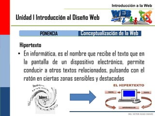 Introducción a la Web


Unidad I Introducción al Diseño Web

          PONENCIA          Conceptualización de la Web
 Hipertexto
• En informática, es el nombre que recibe el texto que en
  la pantalla de un dispositivo electrónico, permite
  conducir a otros textos relacionados, pulsando con el
  ratón en ciertas zonas sensibles y destacadas
 