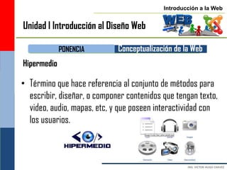 Introducción a la Web


Unidad I Introducción al Diseño Web

             PONENCIA        Conceptualización de la Web
Hipermedio

• Término que hace referencia al conjunto de métodos para
  escribir, diseñar, o componer contenidos que tengan texto,
  video, audio, mapas, etc, y que poseen interactividad con
  los usuarios.
 