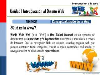 Introducción a la Web


Unidad I Introducción al Diseño Web

             PONENCIA              Conceptualización de la Web
¿Qué es la www?
World Wide Web (o la "Web") o Red Global Mundial es un sistema de
documentos de hipertexto y/o hipermedios enlazados y accesibles a través
de Internet. Con un navegador Web, un usuario visualiza páginas web que
pueden contener texto, imágenes, vídeos u otros contenidos multimedia, y
navega a través de ellas usando hiperenlaces.
 