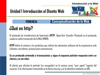 Introducción a la Web


Unidad I Introducción al Diseño Web

                  PONENCIA                     Conceptualización de la Web
¿Qué es http?
El protocolo de transferencia de hipertexto (HTTP, HyperText Transfer Protocol) es el protocolo
usado en cada transacción de la Web (WWW).

HTTP define la sintaxis y la semántica que utilizan los elementos software de la arquitectura web
(clientes, servidores, proxies) para comunicarse.

Es un protocolo orientado a transacciones y sigue el esquema petición-respuesta entre un
cliente y un servidor.

Al cliente que efectúa la petición (un navegador) se lo conoce como "user agent" (agente del
usuario). A la información transmitida se la llama recurso y se la identifica mediante un URL.
 