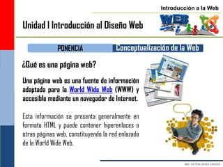 Introducción a la Web


Unidad I Introducción al Diseño Web

              PONENCIA                Conceptualización de la Web
¿Qué es una página web?
Una página web es una fuente de información
adaptada para la World Wide Web (WWW) y
accesible mediante un navegador de Internet.

Esta información se presenta generalmente en
formato HTML y puede contener hiperenlaces a
otras páginas web, constituyendo la red enlazada
de la World Wide Web.
 