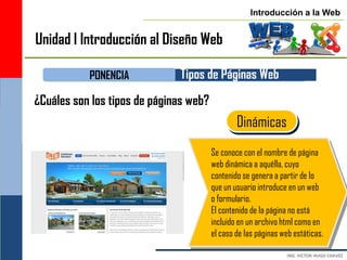 Introducción a la Web


Unidad I Introducción al Diseño Web

           PONENCIA           Tipos de Páginas Web
¿Cuáles son los tipos de páginas web?
                                                Dinámicas
                                        Se conoce con el nombre de página
                                        web dinámica a aquélla, cuyo
                                        contenido se genera a partir de lo
                                        que un usuario introduce en un web
                                        o formulario.
                                        El contenido de la página no está
                                        incluido en un archivo html como en
                                        el caso de las páginas web estáticas.
 