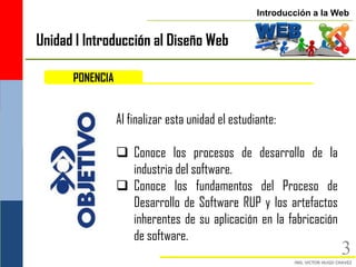 Introducción a la Web


Unidad I Introducción al Diseño Web

      PONENCIA


                 Al finalizar esta unidad el estudiante:

                  Conoce los procesos de desarrollo de la
                   industria del software.
                  Conoce los fundamentos del Proceso de
                   Desarrollo de Software RUP y los artefactos
                   inherentes de su aplicación en la fabricación
                   de software.
                                                                      3
 