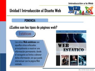Introducción a la Web


Unidad I Introducción al Diseño Web

               PONENCIA

¿Cuáles son los tipos de páginas web?
        Estáticas
    Los sitios Web estáticos son
    aquellos sitios enfocados
    principalmente a mostrar una
    información permanente, donde
    el navegante se limita a obtener
    dicha información, sin que pueda
    interactuar con la página Web
    visitada.
 