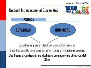 Introducción a la Web


Unidad I Introducción al Diseño Web

             PONENCIA


      ESTÁTICAS                           DINÁMICAS


         Los sitios se pueden clasificar de muchas maneras.
 Cada tipo de sitio tiene unas características y limitaciones propias.
Una buena organización es vital para conseguir los objetivos del
                                 Sitio.
 