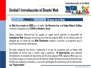 Introducción a la Web


Unidad I Introducción al Diseño Web

                 PONENCIA                     Origen de la Web
La Web fue creada en 1989 por el inglés Tim Berners-Lee y el belga Robert Cailliau
mientras trabajaban en el CERN en Ginebra, Suiza.

Desde entonces, Berners-Lee ha jugado un papel activo guiando el desarrollo de
estándares Web (lenguaje con los que se crean las páginas Web), en los últimos años ha
abogado por su visión de una Web Semántica, empezó a escribir un programa que le
permitiera almacenar información.

De modo magistral, dio forma y aplicación a un par de conceptos que ya habían sido
formulados de forma más o menos vaga y genérica: El hipervínculo, que conducía
directamente al concepto de hipertexto, de ahí al de páginas HTML (páginas Web) que a su
vez darían origen a un nuevo servicio de Internet (mejor diríamos una nueva forma de usar
la Red) que acabaría arrasando, y a un nuevo paradigma de arquitectura de la información:
Los "Hypermedia".
 
