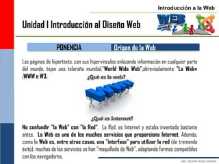 Introducción a la Web


Unidad I Introducción al Diseño Web

                 PONENCIA                     Origen de la Web
Las páginas de hipertexto, con sus hipervínculos enlazando información en cualquier parte
del mundo, tejen una telaraña mundial,"World Wide Web",abreviadamente "La Web«
;WWW o W3.




No confundir "la Web" con "la Red". La Red, es Internet y estaba inventada bastante
antes. La Web es uno de los muchos servicios que proporciona Internet. Además,
como la Web es, entre otras cosas, una "interfase" para utilizar la red (de tremendo
éxito), muchos de los servicios se han "maquillado de Web", adoptando formas compatibles
con los navegadores.
 