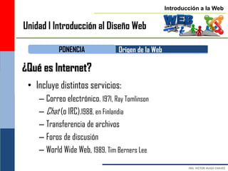 Introducción a la Web


Unidad I Introducción al Diseño Web

           PONENCIA              Origen de la Web

¿Qué es Internet?
 • Incluye distintos servicios:
    – Correo electrónico. 1971, Ray Tomlinson
    – Chat (o IRC).1988, en Finlandia
    – Transferencia de archivos
    – Foros de discusión
    – World Wide Web, 1989, Tim Berners Lee
 