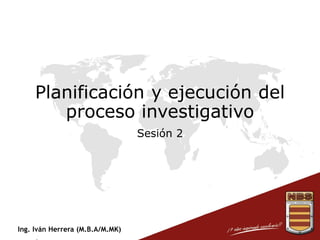 Ing. Iván Herrera (M.B.A/M.MK)
Planificación y ejecución del
proceso investigativo
Sesión 2
 