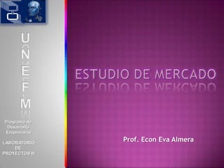 Programa de  Desarrollo  Empresarial LABORATORIO DE  PROYECTOS III U N E F M ESTUDIO DE MERCADO Prof. Econ Eva Almera 