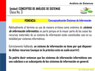 Análisis de Sistemas

Unidad I CONCEPTOS DE ANÁLISIS DE SISTEMAS
Clase No. 3

              PONENCIA               Conceptualización Sistemas de Información

Habitualmente el término se usa de manera errónea como sinónimo de sistema
de información informático, en parte porque en la mayor parte de los casos los
recursos materiales de un sistema de información están constituidos casi en su
totalidad por sistemas informáticos.

Estrictamente hablando, un sistema de información no tiene por qué disponer
de dichos recursos (aunque en la práctica esto no suela ocurrir).

Se podría decir entonces que los sistemas de información informáticos son
una subclase o un subconjunto de los sistemas de información en general.
 