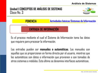 Análisis de Sistemas

Unidad I CONCEPTOS DE ANÁLISIS DE SISTEMAS
Clase No. 3

              PONENCIA              Actividades básicas Sistemas de Información

                 ENTRADA DE INFORMACIÓN

Es el proceso mediante el cual el Sistema de Información toma los datos
que requiere para procesar la información.

Las entradas pueden ser manuales o automáticas. Las manuales son
aquellas que se proporcionan en forma directa por el usuario, mientras que
las automáticas son datos o información que provienen o son tomados de
otros sistemas o módulos. Esto último se denomina interfaces automáticas.
 